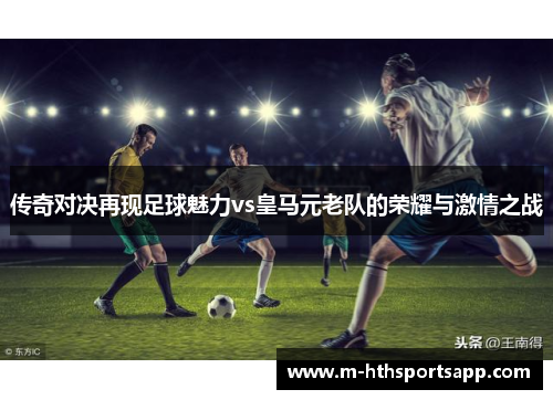 传奇对决再现足球魅力vs皇马元老队的荣耀与激情之战