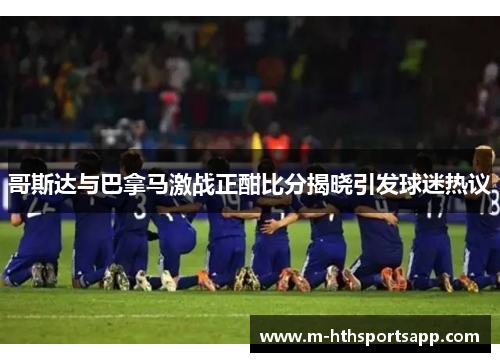 哥斯达与巴拿马激战正酣比分揭晓引发球迷热议